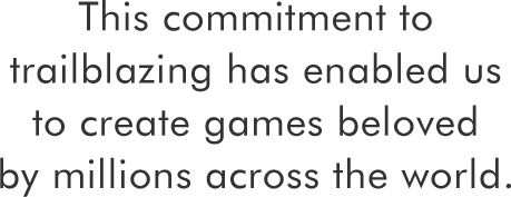 This commitment to trailblazing has enabled us to create games beloved by millions across the world.