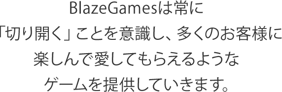 BlazeGamesは常に「切り開く」ことを意識し、多くのお客様に楽しんで愛してもらえるようなゲームを提供していきます。